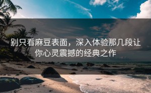 别只看麻豆表面，深入体验那几段让你心灵震撼的经典之作