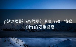 p站网页版与画师圈的深度互动：情感与创作的双重盛宴