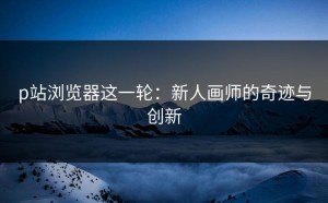 p站浏览器这一轮：新人画师的奇迹与创新