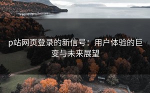 p站网页登录的新信号：用户体验的巨变与未来展望