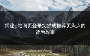 揭秘p站网页登录突然成推荐页焦点的背后故事