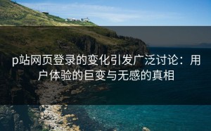 p站网页登录的变化引发广泛讨论：用户体验的巨变与无感的真相