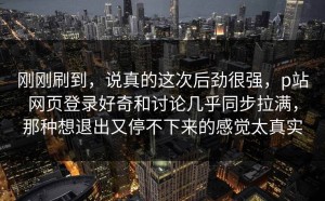 刚刚刷到，说真的这次后劲很强，p站网页登录好奇和讨论几乎同步拉满，那种想退出又停不下来的感觉太真实