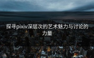 探寻pixiv深层次的艺术魅力与讨论的力量