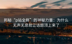 揭秘“p站全称”的神秘力量：为什么无声无息就让话题顶上来了