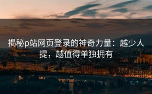 揭秘p站网页登录的神奇力量：越少人提，越值得单独拥有