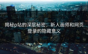 揭秘p站的深层秘密：新人画师和网页登录的隐藏意义