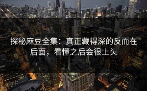 探秘麻豆全集：真正藏得深的反而在后面，看懂之后会很上头
