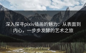 深入探寻pixiv插画的魅力：从表面到内心，一步步发酵的艺术之旅