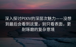深入探讨PIXIV的深层次魅力——没想到最后会看到这里，别只看表面，更耐琢磨的复杂意境