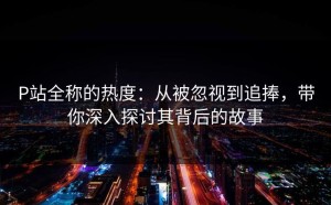 P站全称的热度：从被忽视到追捧，带你深入探讨其背后的故事