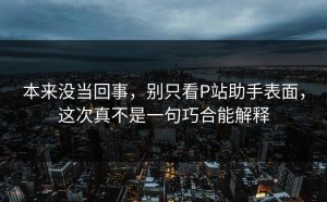 本来没当回事，别只看P站助手表面，这次真不是一句巧合能解释