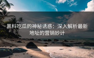 黑料吃瓜的神秘诱惑：深入解析最新地址的营销妙计