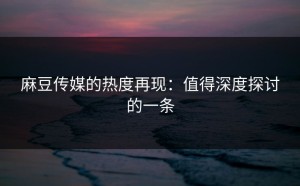 麻豆传媒的热度再现：值得深度探讨的一条