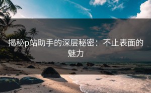 揭秘p站助手的深层秘密：不止表面的魅力