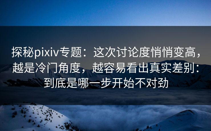 探秘pixiv专题：这次讨论度悄悄变高，越是冷门角度，越容易看出真实差别：到底是哪一步开始不对劲