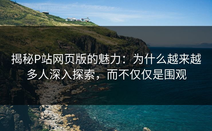 揭秘P站网页版的魅力:为什么越来越多人深入探索,而不仅仅是围观 揭秘P站网页版的魅力:为什么越来越多人深入探索,而不仅仅是围观