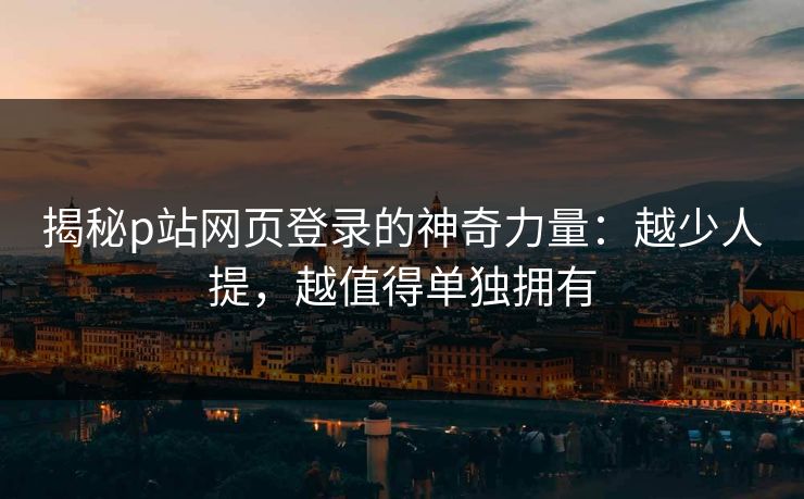 揭秘p站网页登录的神奇力量：越少人提，越值得单独拥有