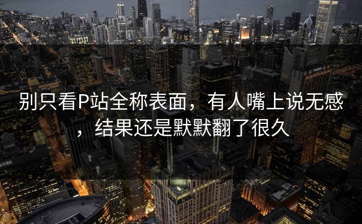 别只看P站全称表面,有人嘴上说无感,结果还是默默翻了很久 别只看P站全称表面,有人嘴上说无感,结果还是默默翻了很久
