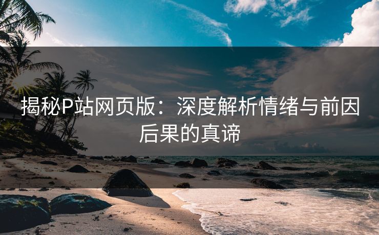揭秘P站网页版：深度解析情绪与前因后果的真谛
