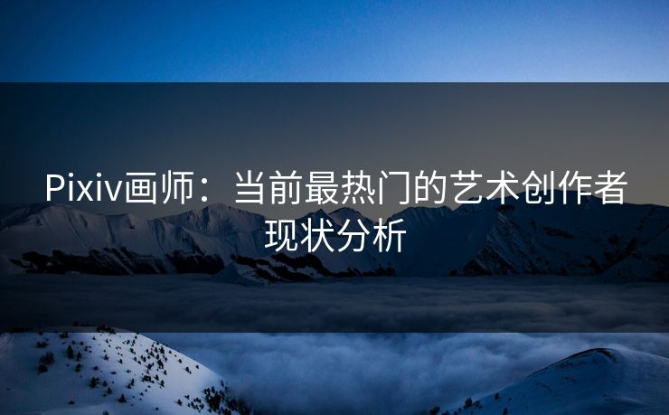 Pixiv画师:当前最热门的艺术创作者现状分析 Pixiv画师:当前最热门的艺术创作者现状分析