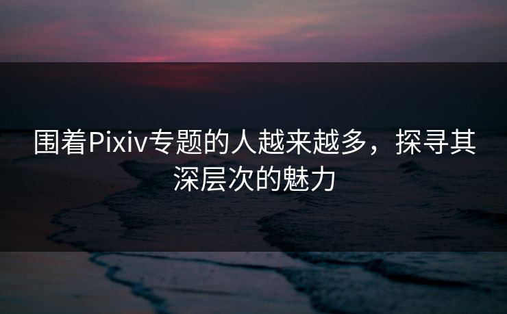 围着Pixiv专题的人越来越多,探寻其深层次的魅力 围着Pixiv专题的人越来越多,探寻其深层次的魅力