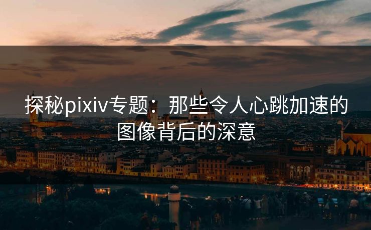 探秘pixiv专题:那些令人心跳加速的图像背后的深意 探秘pixiv专题:那些令人心跳加速的图像背后的深意