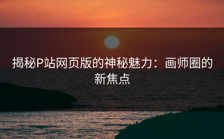 揭秘P站网页版的神秘魅力:画师圈的新焦点 揭秘P站网页版的神秘魅力:画师圈的新焦点