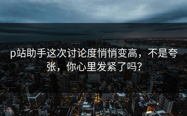 p站助手这次讨论度悄悄变高，不是夸张，你心里发紧了吗？