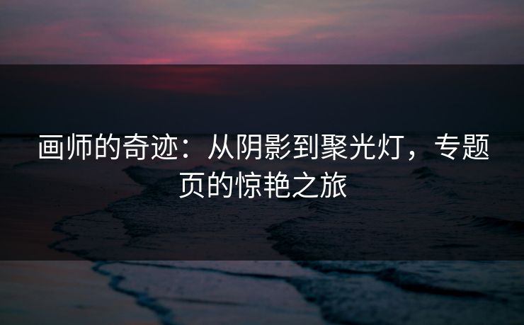画师的奇迹:从阴影到聚光灯,专题页的惊艳之旅 画师的奇迹:从阴影到聚光灯,专题页的惊艳之旅
