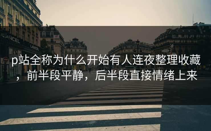 p站全称为什么开始有人连夜整理收藏，前半段平静，后半段直接情绪上来