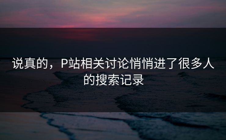 说真的,P站相关讨论悄悄进了很多人的搜索记录 说真的,P站相关讨论悄悄进了很多人的搜索记录