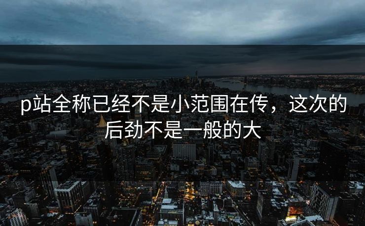 p站全称已经不是小范围在传,这次的后劲不是一般的大 p站全称已经不是小范围在传,这次的后劲不是一般的大