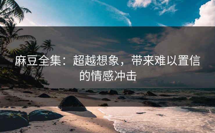 麻豆全集：超越想象，带来难以置信的情感冲击
