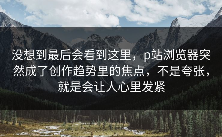 没想到最后会看到这里，p站浏览器突然成了创作趋势里的焦点，不是夸张，就是会让人心里发紧