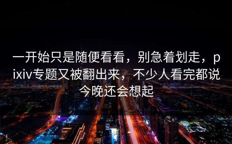 一开始只是随便看看,别急着划走,pixiv专题又被翻出来,不少人看完都说今晚还会想起 一开始只是随便看看,别急着划走,pixiv专题又被翻出来,不少人看完都说今晚还会想起