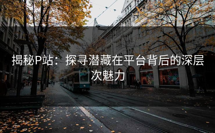 揭秘P站：探寻潜藏在平台背后的深层次魅力