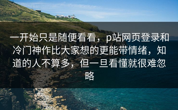 一开始只是随便看看,p站网页登录和冷门神作比大家想的更能带情绪,知道的人不算多,但一旦看懂就很难忽略 一开始只是随便看看,p站网页登录和冷门神作比大家想的更能带情绪,知道的人不算多,但一旦看懂就很难忽略