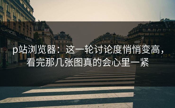p站浏览器:这一轮讨论度悄悄变高,看完那几张图真的会心里一紧 p站浏览器:这一轮讨论度悄悄变高,看完那几张图真的会心里一紧