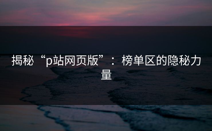 揭秘“p站网页版”：榜单区的隐秘力量