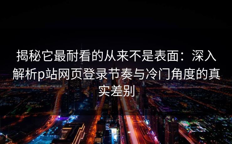 揭秘它最耐看的从来不是表面：深入解析p站网页登录节奏与冷门角度的真实差别