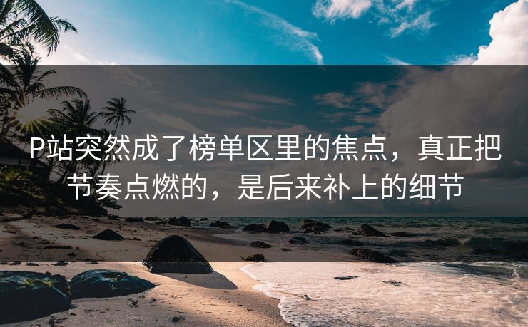 P站突然成了榜单区里的焦点，真正把节奏点燃的，是后来补上的细节