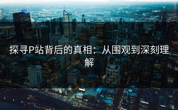 探寻P站背后的真相:从围观到深刻理解 探寻P站背后的真相:从围观到深刻理解