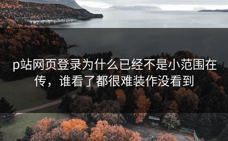 p站网页登录为什么已经不是小范围在传，谁看了都很难装作没看到