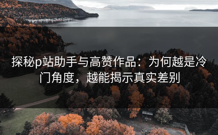 探秘p站助手与高赞作品:为何越是冷门角度,越能揭示真实差别 探秘p站助手与高赞作品:为何越是冷门角度,越能揭示真实差别