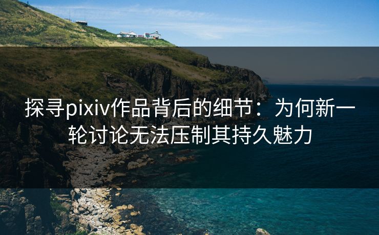 探寻pixiv作品背后的细节：为何新一轮讨论无法压制其持久魅力