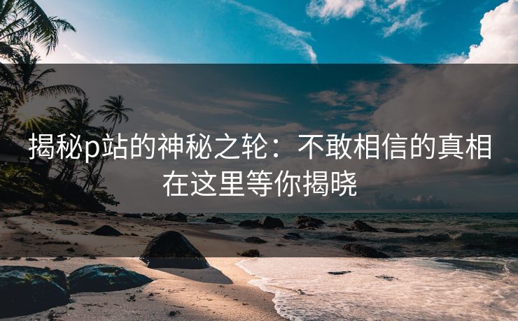 揭秘p站的神秘之轮：不敢相信的真相在这里等你揭晓