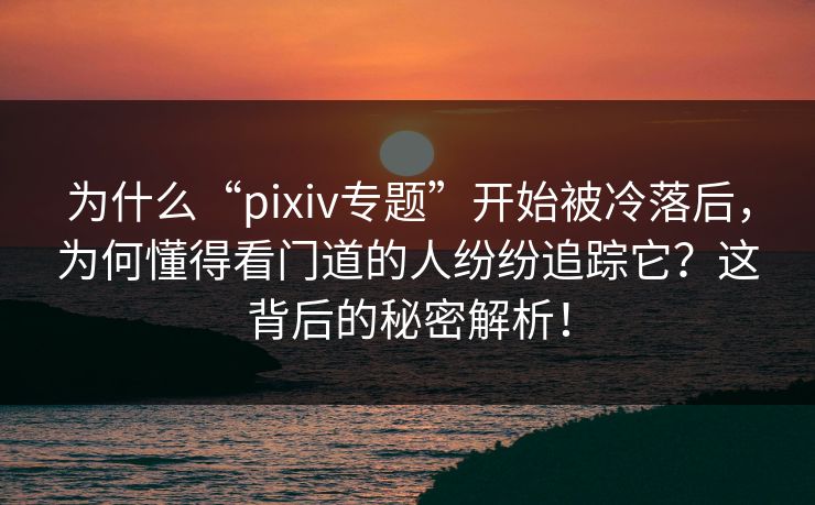 为什么“pixiv专题”开始被冷落后，为何懂得看门道的人纷纷追踪它？这背后的秘密解析！