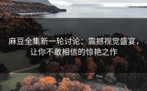 麻豆全集新一轮讨论：震撼视觉盛宴，让你不敢相信的惊艳之作