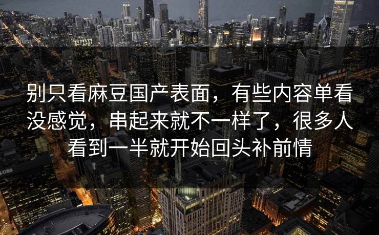 别只看麻豆国产表面,有些内容单看没感觉,串起来就不一样了,很多人看到一半就开始回头补前情 别只看麻豆国产表面,有些内容单看没感觉,串起来就不一样了,很多人看到一半就开始回头补前情